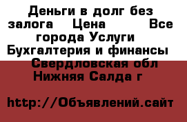 Деньги в долг без залога  › Цена ­ 100 - Все города Услуги » Бухгалтерия и финансы   . Свердловская обл.,Нижняя Салда г.